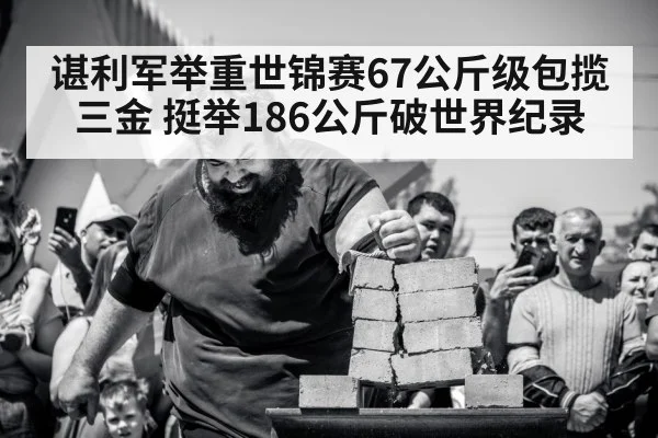 谌利军举重世锦赛67公斤级包揽三金 挺举186公斤破世界纪录
