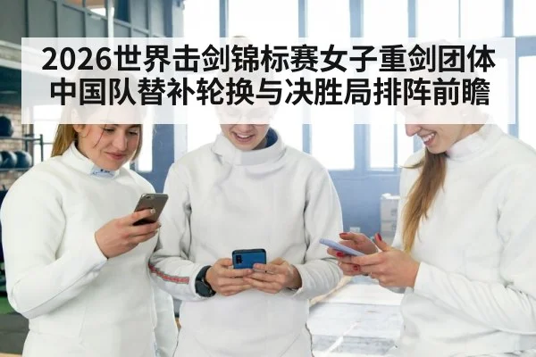 2026世界击剑锦标赛女子重剑团体中国队替补轮换与决胜局排阵前瞻